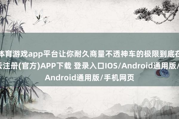 体育游戏app平台让你耐久商量不透神车的极限到底在那儿-开云注册(官方)APP下载 登录入口IOS/Android通用版/手机网页