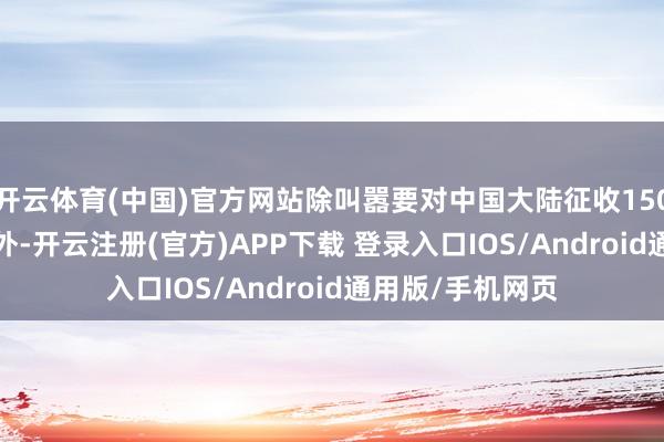 开云体育(中国)官方网站除叫嚣要对中国大陆征收150%至200%关税外-开云注册(官方)APP下载 登录入口IOS/Android通用版/手机网页