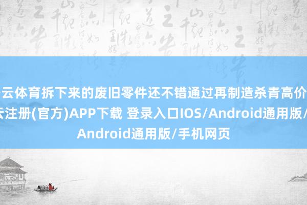 开云体育拆下来的废旧零件还不错通过再制造杀青高价值利用-开云注册(官方)APP下载 登录入口IOS/Android通用版/手机网页