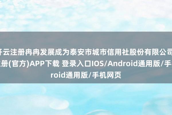 开云注册冉冉发展成为泰安市城市信用社股份有限公司-开云注册(官方)APP下载 登录入口IOS/Android通用版/手机网页