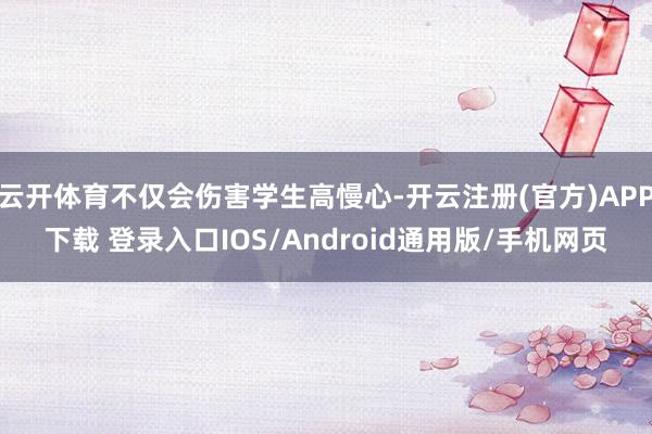 云开体育不仅会伤害学生高慢心-开云注册(官方)APP下载 登录入口IOS/Android通用版/手机网页