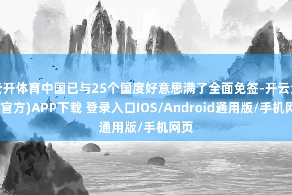 云开体育中国已与25个国度好意思满了全面免签-开云注册(官方)APP下载 登录入口IOS/Android通用版/手机网页