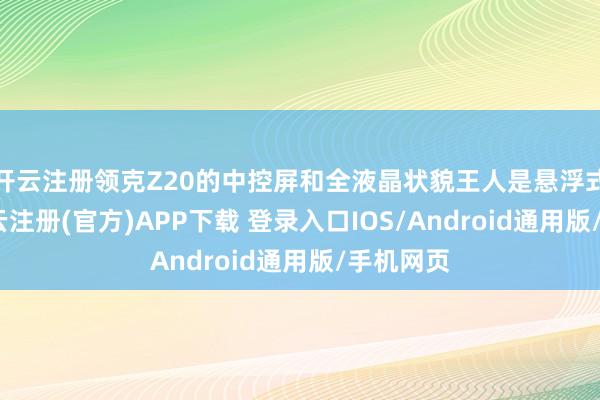 开云注册领克Z20的中控屏和全液晶状貌王人是悬浮式布局-开云注册(官方)APP下载 登录入口IOS/Android通用版/手机网页