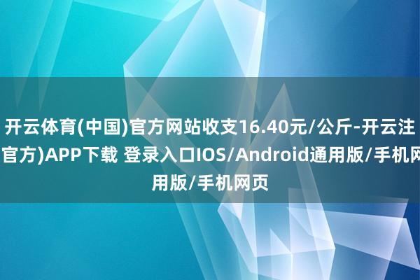 开云体育(中国)官方网站收支16.40元/公斤-开云注册(官方)APP下载 登录入口IOS/Android通用版/手机网页
