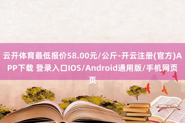 云开体育最低报价58.00元/公斤-开云注册(官方)APP下载 登录入口IOS/Android通用版/手机网页