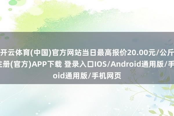 开云体育(中国)官方网站当日最高报价20.00元/公斤-开云注册(官方)APP下载 登录入口IOS/Android通用版/手机网页