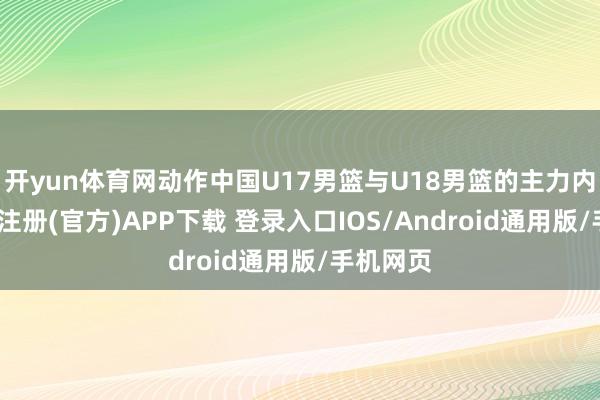 开yun体育网动作中国U17男篮与U18男篮的主力内线-开云注册(官方)APP下载 登录入口IOS/Android通用版/手机网页