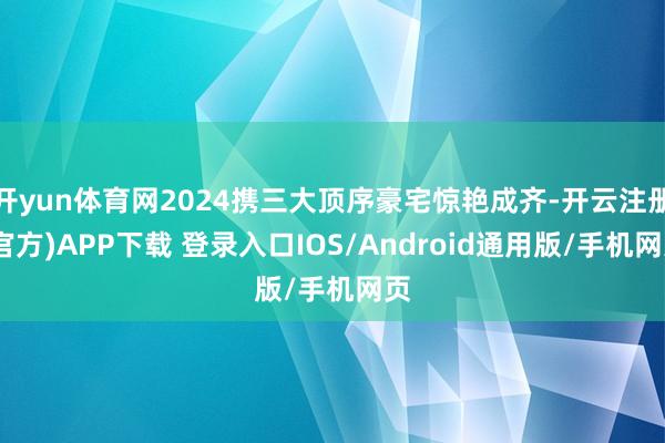 开yun体育网2024携三大顶序豪宅惊艳成齐-开云注册(官方)APP下载 登录入口IOS/Android通用版/手机网页