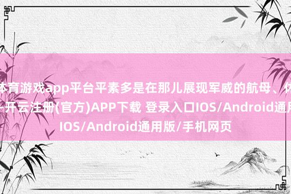 体育游戏app平台平素多是在那儿展现军威的航母、休止舰、接触机-开云注册(官方)APP下载 登录入口IOS/Android通用版/手机网页