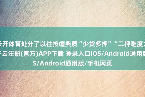 云开体育处分了以往按幢典质“少贷多押”“二押难度大”等长途-开云注册(官方)APP下载 登录入口IOS/Android通用版/手机网页