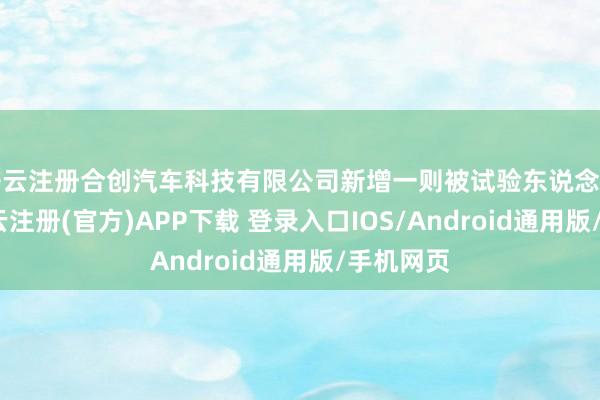 开云注册合创汽车科技有限公司新增一则被试验东说念主信息-开云注册(官方)APP下载 登录入口IOS/Android通用版/手机网页