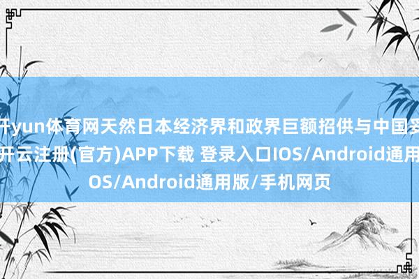 开yun体育网天然日本经济界和政界巨额招供与中国妥洽的进攻性-开云注册(官方)APP下载 登录入口IOS/Android通用版/手机网页