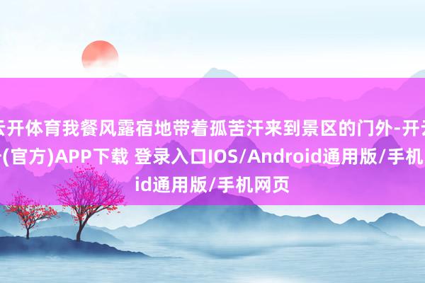 云开体育我餐风露宿地带着孤苦汗来到景区的门外-开云注册(官方)APP下载 登录入口IOS/Android通用版/手机网页
