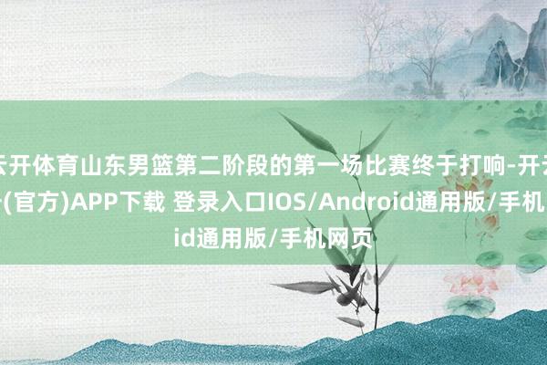 云开体育山东男篮第二阶段的第一场比赛终于打响-开云注册(官方)APP下载 登录入口IOS/Android通用版/手机网页