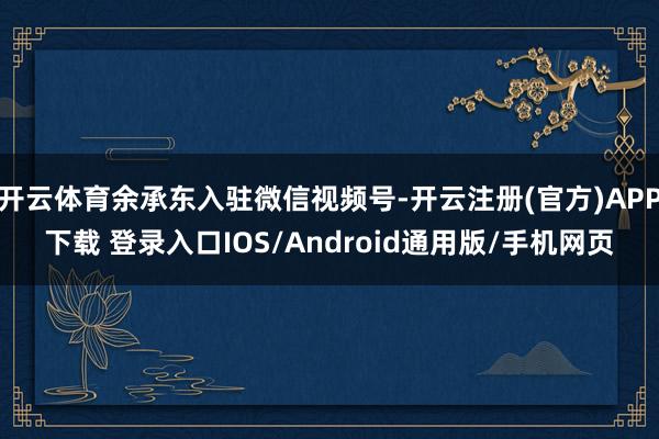 开云体育余承东入驻微信视频号-开云注册(官方)APP下载 登录入口IOS/Android通用版/手机网页