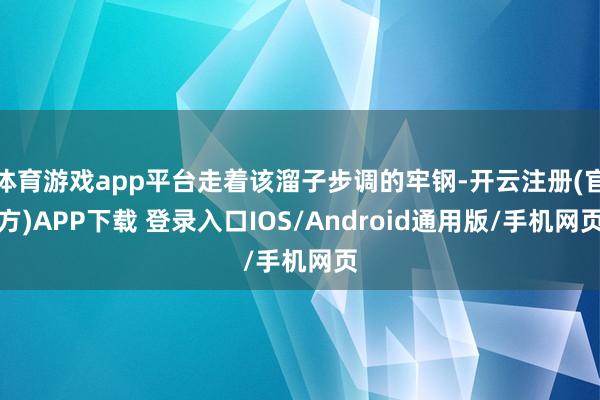 体育游戏app平台走着该溜子步调的牢钢-开云注册(官方)APP下载 登录入口IOS/Android通用版/手机网页