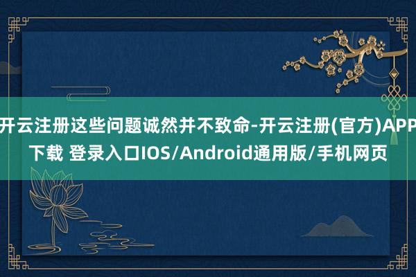 开云注册这些问题诚然并不致命-开云注册(官方)APP下载 登录入口IOS/Android通用版/手机网页