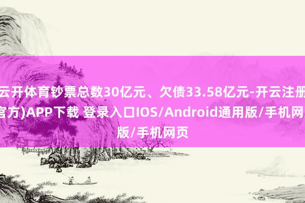云开体育钞票总数30亿元、欠债33.58亿元-开云注册(官方)APP下载 登录入口IOS/Android通用版/手机网页