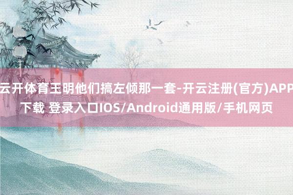 云开体育王明他们搞左倾那一套-开云注册(官方)APP下载 登录入口IOS/Android通用版/手机网页