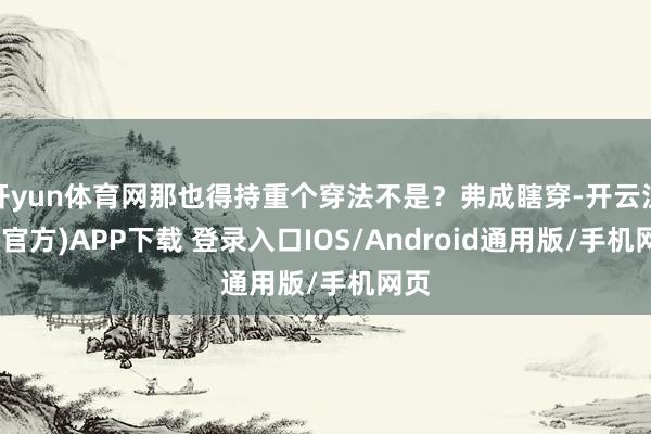 开yun体育网那也得持重个穿法不是？弗成瞎穿-开云注册(官方)APP下载 登录入口IOS/Android通用版/手机网页