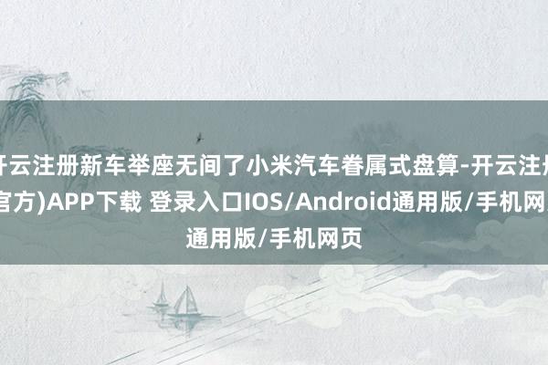 开云注册新车举座无间了小米汽车眷属式盘算-开云注册(官方)APP下载 登录入口IOS/Android通用版/手机网页