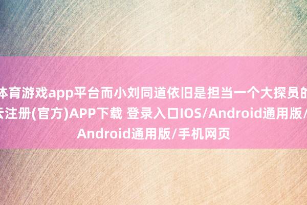 体育游戏app平台而小刘同道依旧是担当一个大探员的身份-开云注册(官方)APP下载 登录入口IOS/Android通用版/手机网页