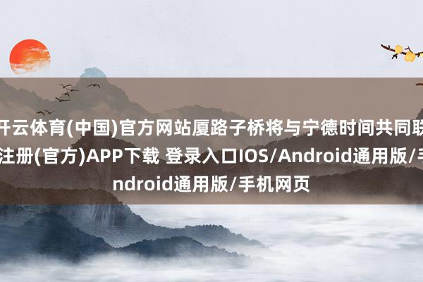 开云体育(中国)官方网站厦路子桥将与宁德时间共同联袂-开云注册(官方)APP下载 登录入口IOS/Android通用版/手机网页