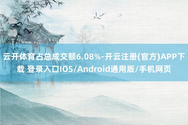 云开体育占总成交额6.08%-开云注册(官方)APP下载 登录入口IOS/Android通用版/手机网页