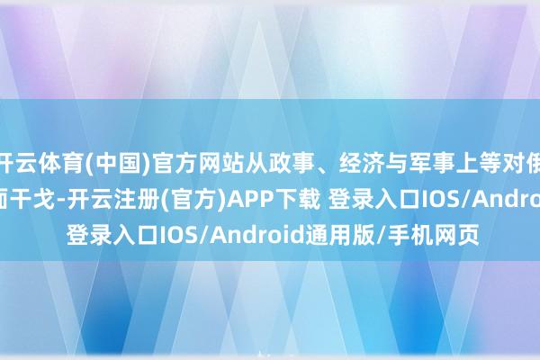开云体育(中国)官方网站从政事、经济与军事上等对俄罗斯发动了一场全面干戈-开云注册(官方)APP下载 登录入口IOS/Android通用版/手机网页