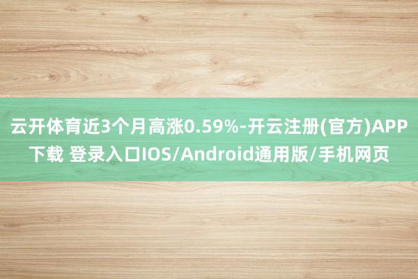云开体育近3个月高涨0.59%-开云注册(官方)APP下载 登录入口IOS/Android通用版/手机网页