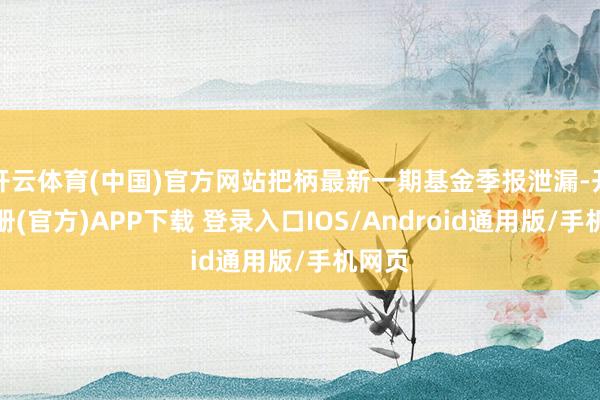 开云体育(中国)官方网站把柄最新一期基金季报泄漏-开云注册(官方)APP下载 登录入口IOS/Android通用版/手机网页