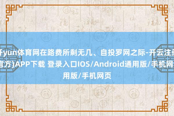 开yun体育网在路费所剩无几、自投罗网之际-开云注册(官方)APP下载 登录入口IOS/Android通用版/手机网页