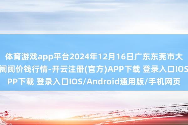 体育游戏app平台2024年12月16日广东东莞市大京九农副家具中心批发阛阓价钱行情-开云注册(官方)APP下载 登录入口IOS/Android通用版/手机网页
