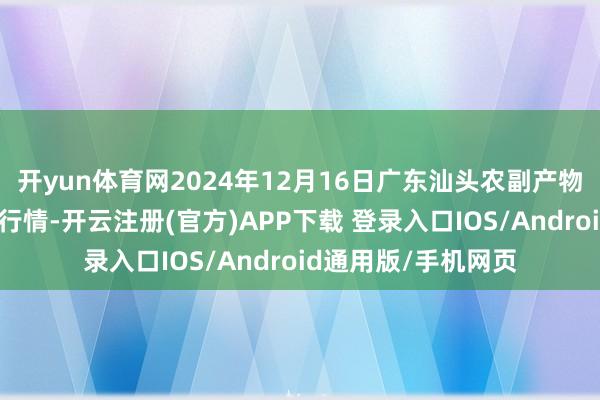 开yun体育网2024年12月16日广东汕头农副产物批发中心商场价钱行情-开云注册(官方)APP下载 登录入口IOS/Android通用版/手机网页