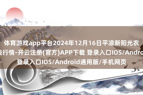体育游戏app平台2024年12月16日平凉新阳光农副居品有限公司价钱行情-开云注册(官方)APP下载 登录入口IOS/Android通用版/手机网页