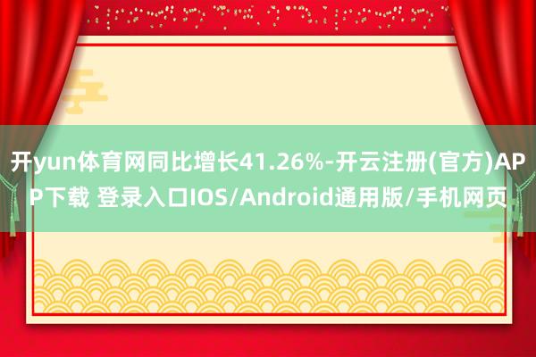 开yun体育网同比增长41.26%-开云注册(官方)APP下载 登录入口IOS/Android通用版/手机网页