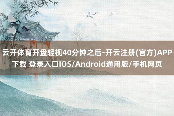 云开体育开盘轻视40分钟之后-开云注册(官方)APP下载 登录入口IOS/Android通用版/手机网页