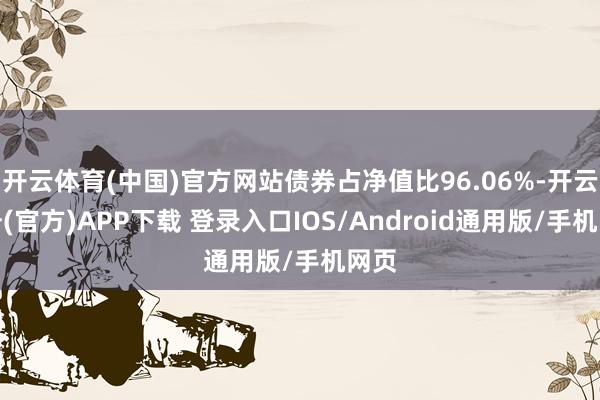 开云体育(中国)官方网站债券占净值比96.06%-开云注册(官方)APP下载 登录入口IOS/Android通用版/手机网页