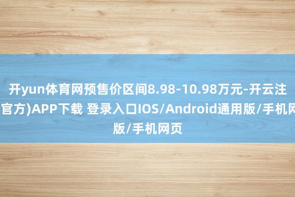 开yun体育网预售价区间8.98-10.98万元-开云注册(官方)APP下载 登录入口IOS/Android通用版/手机网页