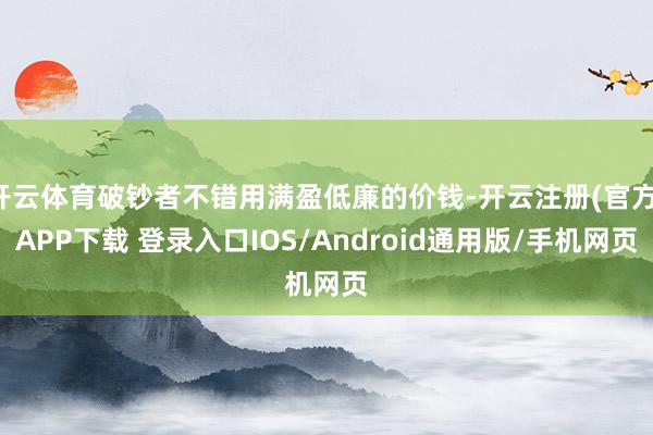 开云体育破钞者不错用满盈低廉的价钱-开云注册(官方)APP下载 登录入口IOS/Android通用版/手机网页