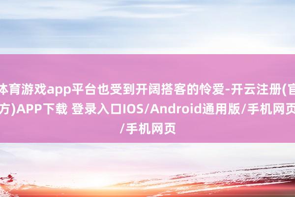 体育游戏app平台也受到开阔搭客的怜爱-开云注册(官方)APP下载 登录入口IOS/Android通用版/手机网页