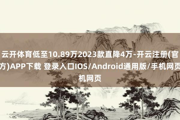 云开体育低至10.89万2023款直降4万-开云注册(官方)APP下载 登录入口IOS/Android通用版/手机网页