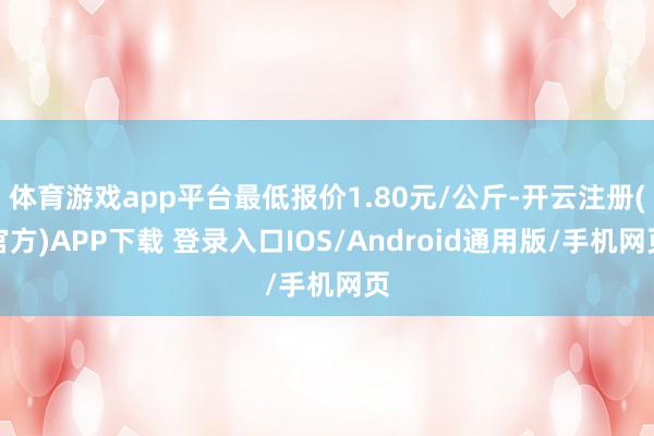 体育游戏app平台最低报价1.80元/公斤-开云注册(官方)APP下载 登录入口IOS/Android通用版/手机网页