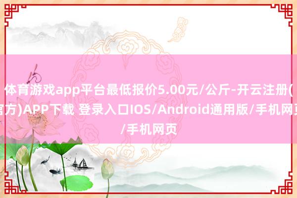 体育游戏app平台最低报价5.00元/公斤-开云注册(官方)APP下载 登录入口IOS/Android通用版/手机网页