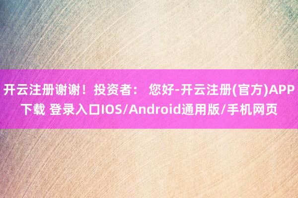 开云注册谢谢！投资者： 您好-开云注册(官方)APP下载 登录入口IOS/Android通用版/手机网页