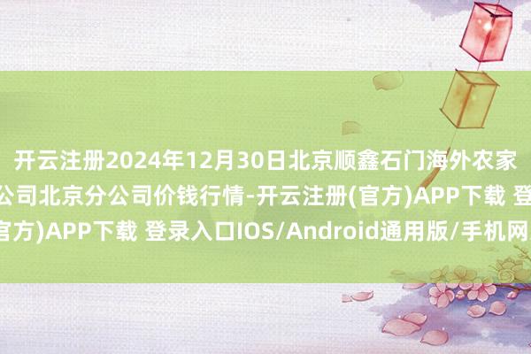开云注册2024年12月30日北京顺鑫石门海外农家具批发阛阓集团有限公司北京分公司价钱行情-开云注册(官方)APP下载 登录入口IOS/Android通用版/手机网页