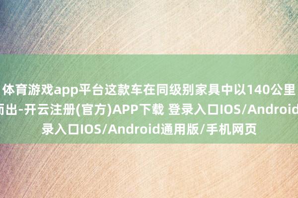 体育游戏app平台这款车在同级别家具中以140公里的超长续航脱颖而出-开云注册(官方)APP下载 登录入口IOS/Android通用版/手机网页