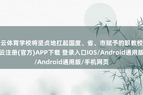 开云体育学校将坚贞地扛起国度、省、市赋予的职教校正新任务-开云注册(官方)APP下载 登录入口IOS/Android通用版/手机网页