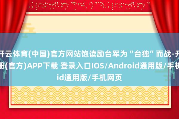 开云体育(中国)官方网站饱读励台军为“台独”而战-开云注册(官方)APP下载 登录入口IOS/Android通用版/手机网页