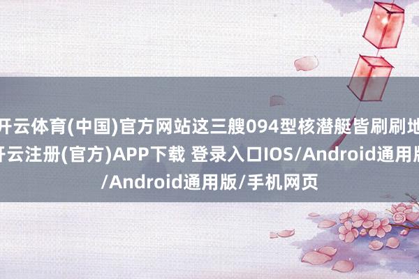 开云体育(中国)官方网站这三艘094型核潜艇皆刷刷地摆在户外-开云注册(官方)APP下载 登录入口IOS/Android通用版/手机网页